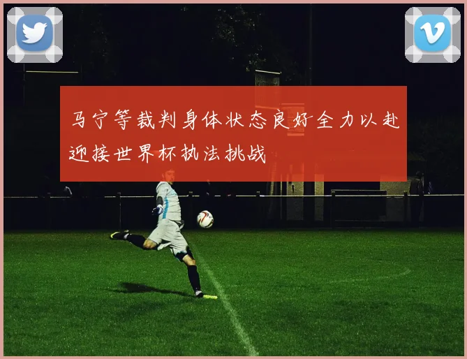 马宁等裁判身体状态良好全力以赴迎接世界杯执法挑战