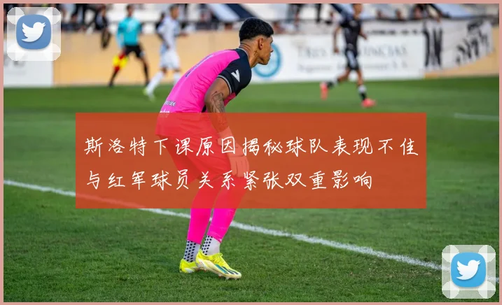 斯洛特下课原因揭秘球队表现不佳与红军球员关系紧张双重影响