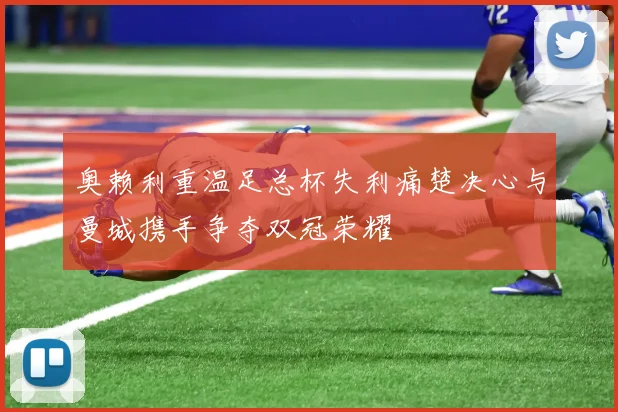 奥赖利重温足总杯失利痛楚决心与曼城携手争夺双冠荣耀