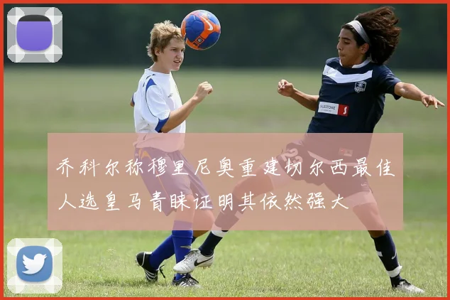 乔科尔称穆里尼奥重建切尔西最佳人选皇马青睐证明其依然强大
