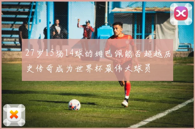 27岁15场14球的姆巴佩能否超越历史传奇成为世界杯最伟大球员