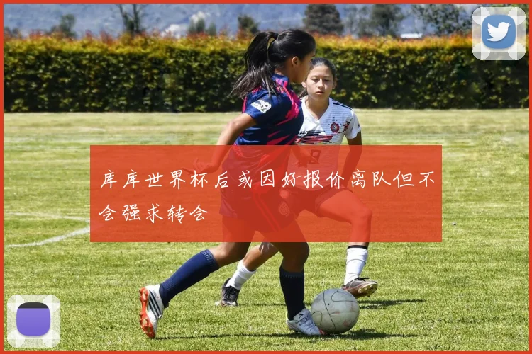 库库世界杯后或因好报价离队但不会强求转会