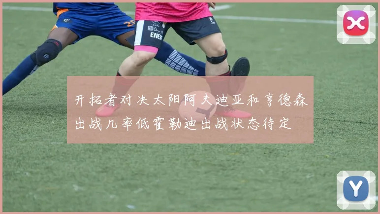开拓者对决太阳阿夫迪亚和亨德森出战几率低霍勒迪出战状态待定
