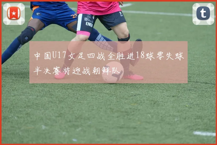 中国U17女足四战全胜进18球零失球半决赛将迎战朝鲜队