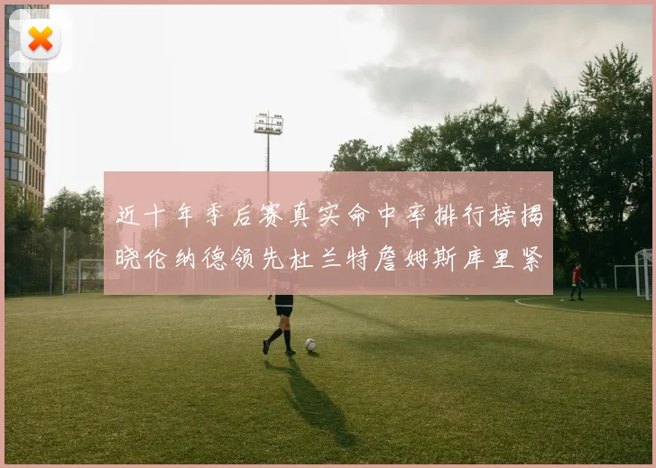 近十年季后赛真实命中率排行榜揭晓伦纳德领先杜兰特詹姆斯库里紧随其后