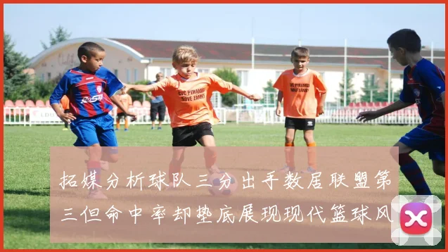 拓媒分析球队三分出手数居联盟第三但命中率却垫底展现现代篮球风格