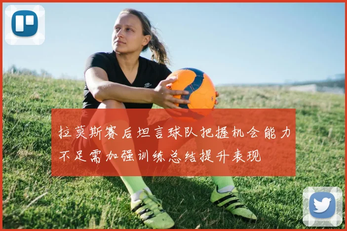 拉莫斯赛后坦言球队把握机会能力不足需加强训练总结提升表现