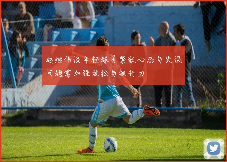 赵继伟谈年轻球员紧张心态与失误问题需加强放松与执行力