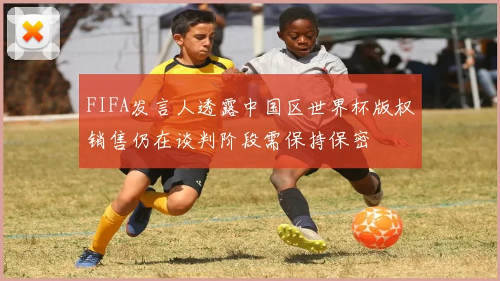 FIFA发言人透露中国区世界杯版权销售仍在谈判阶段需保持保密