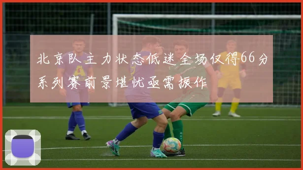 北京队主力状态低迷全场仅得66分系列赛前景堪忧亟需振作
