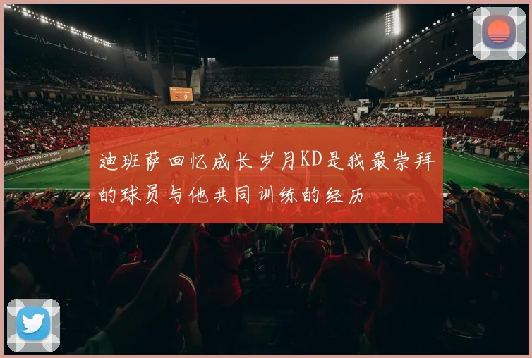 迪班萨回忆成长岁月KD是我最崇拜的球员与他共同训练的经历