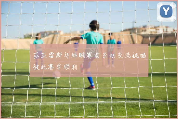 苏亚雷斯与韩鹏赛前亲切交流祝福彼此赛季顺利