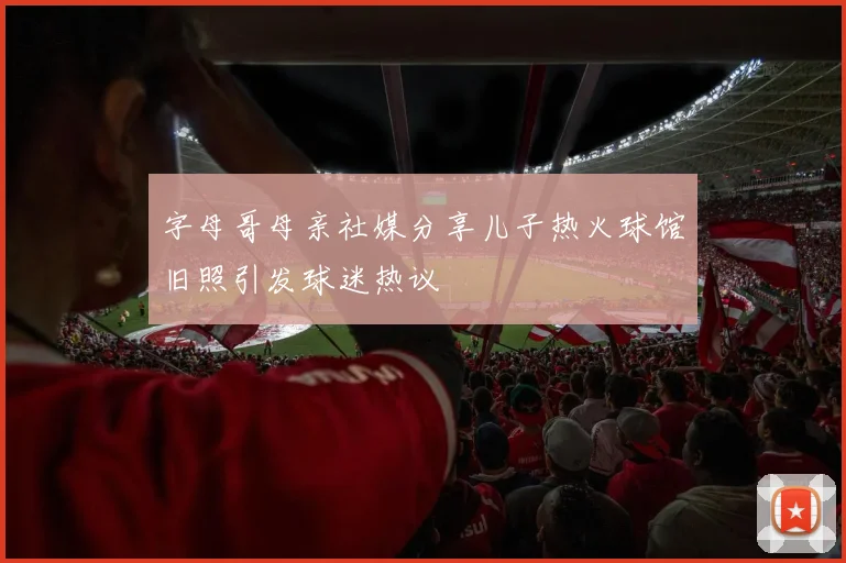 字母哥母亲社媒分享儿子热火球馆旧照引发球迷热议