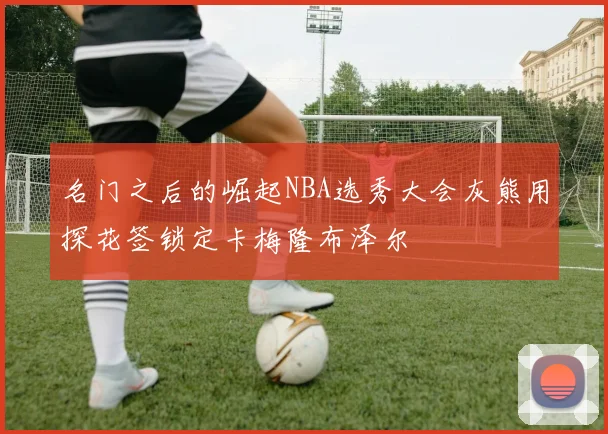 名门之后的崛起NBA选秀大会灰熊用探花签锁定卡梅隆布泽尔
