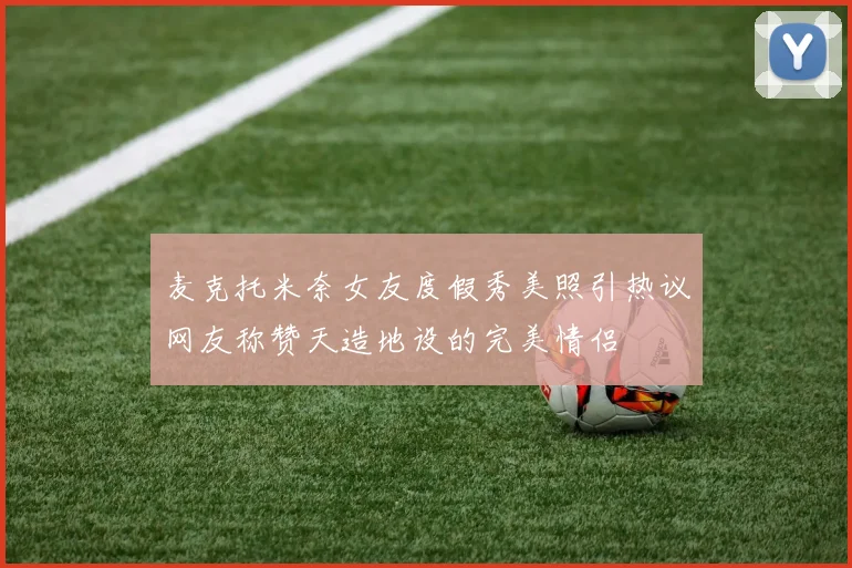 麦克托米奈女友度假秀美照引热议网友称赞天造地设的完美情侣
