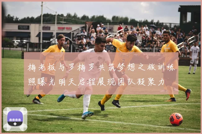 梅老板与罗梅罗共筑梦想之旅训练照曝光明天启程展现团队凝聚力