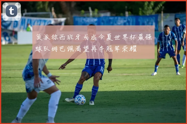 莫派称西班牙或成今夏世界杯最强球队姆巴佩渴望再夺冠军荣耀
