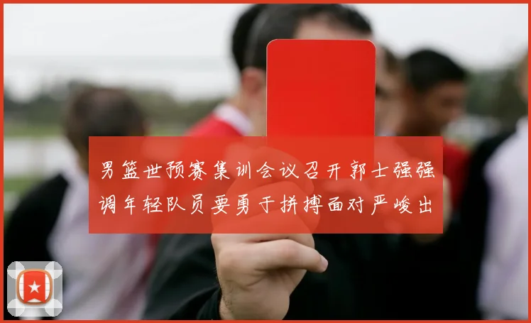 男篮世预赛集训会议召开郭士强强调年轻队员要勇于拼搏面对严峻出线形势