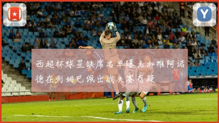 西超杯球星缺席名单曝光加维阿诺德在列姆巴佩出战决赛存疑