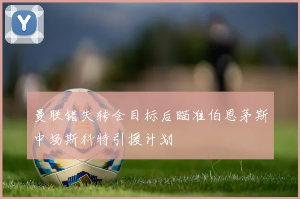 曼联错失转会目标后瞄准伯恩茅斯中场斯科特引援计划