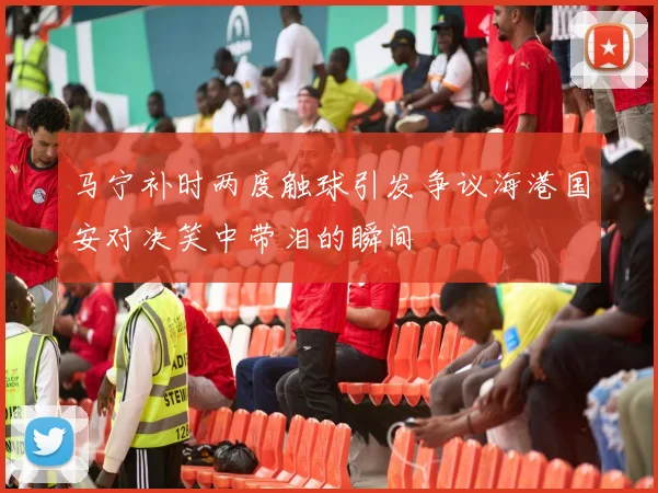 马宁补时两度触球引发争议海港国安对决笑中带泪的瞬间