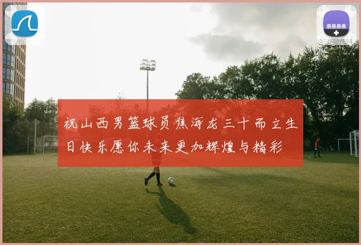 祝山西男篮球员焦海龙三十而立生日快乐愿你未来更加辉煌与精彩