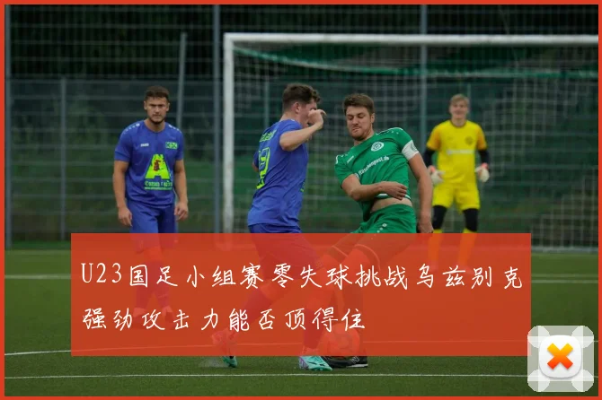 U23国足小组赛零失球挑战乌兹别克强劲攻击力能否顶得住