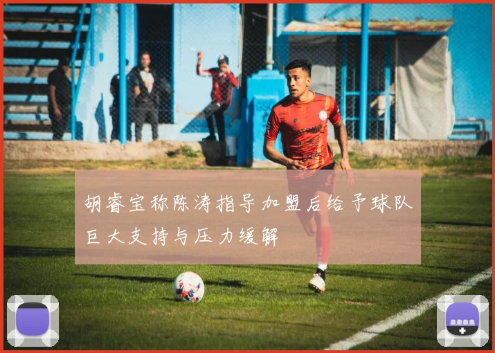 胡睿宝称陈涛指导加盟后给予球队巨大支持与压力缓解
