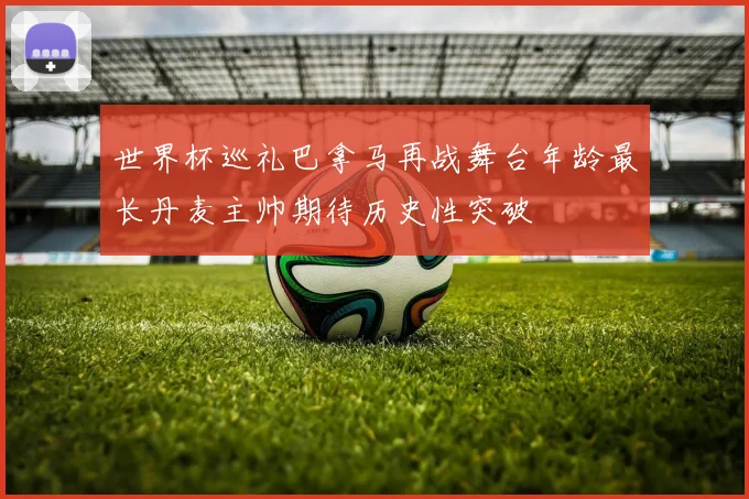 世界杯巡礼巴拿马再战舞台年龄最长丹麦主帅期待历史性突破