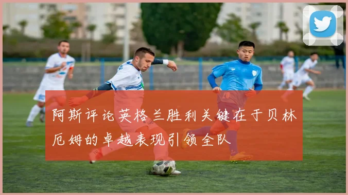 阿斯评论英格兰胜利关键在于贝林厄姆的卓越表现引领全队