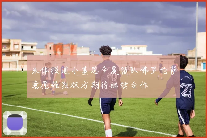 米体报道小基恩今夏留队佛罗伦萨意愿强烈双方期待继续合作
